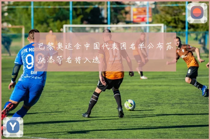 巴黎奥运会中国代表团名单公布苏炳添等名将入选