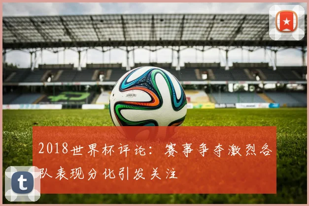 2018世界杯评论:赛事争夺激烈各队表现分化引发关注