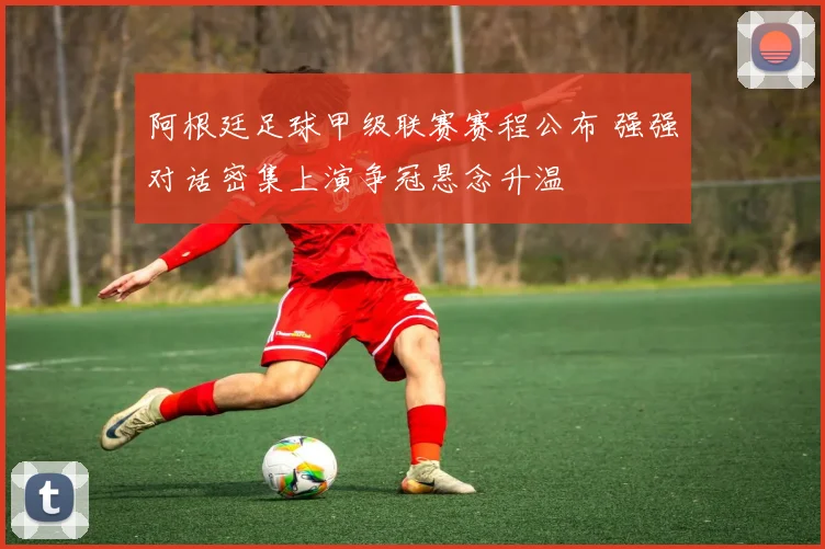 阿根廷足球甲级联赛赛程公布 强强对话密集上演争冠悬念升温