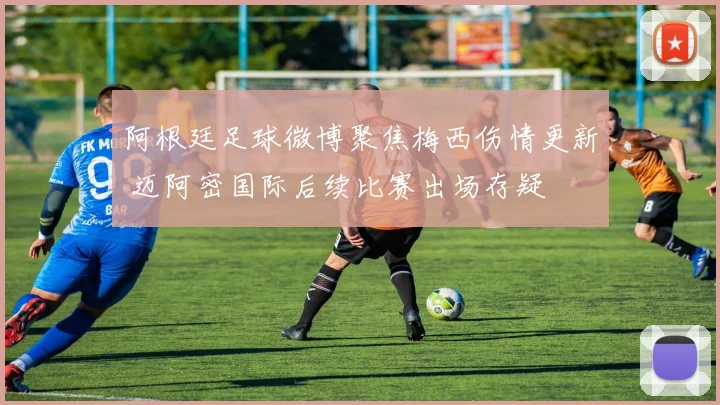 阿根廷足球微博聚焦梅西伤情更新 迈阿密国际后续比赛出场存疑