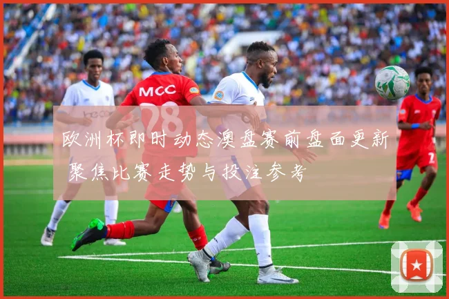 欧洲杯即时动态澳盘赛前盘面更新 聚焦比赛走势与投注参考