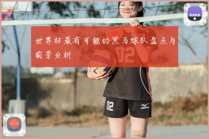 世界杯最有可能的黑马球队盘点与前景分析
