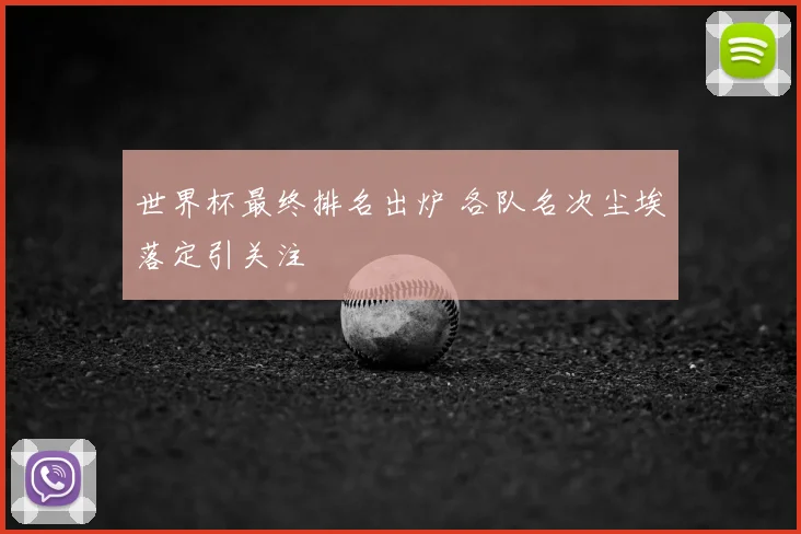 世界杯最终排名出炉 各队名次尘埃落定引关注
