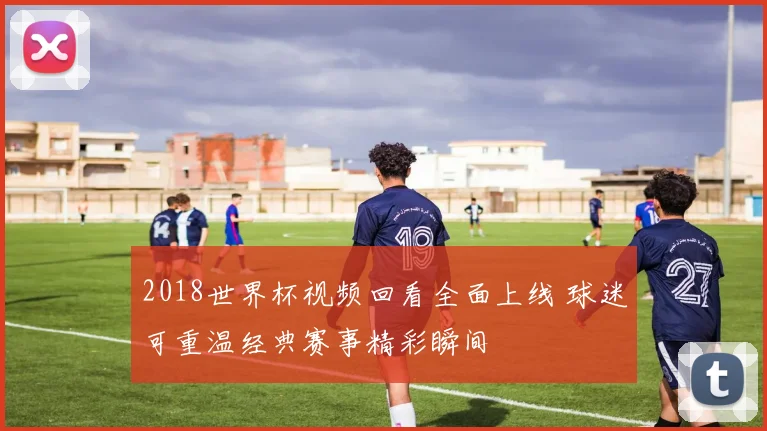2018世界杯视频回看全面上线 球迷可重温经典赛事精彩瞬间