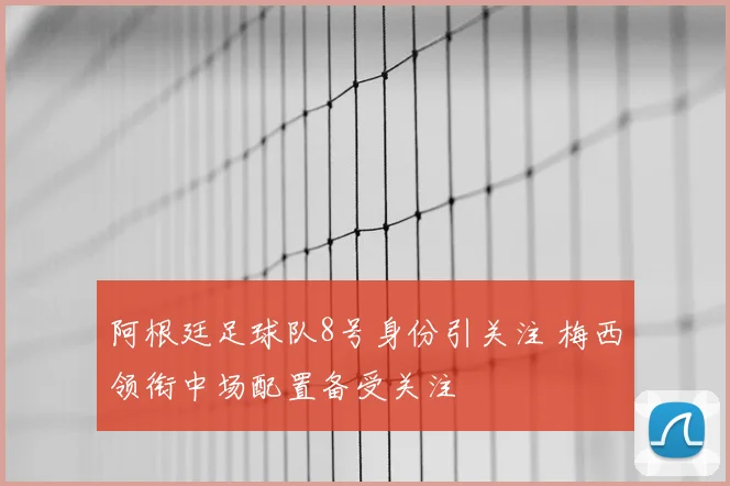 阿根廷足球队8号身份引关注 梅西领衔中场配置备受关注