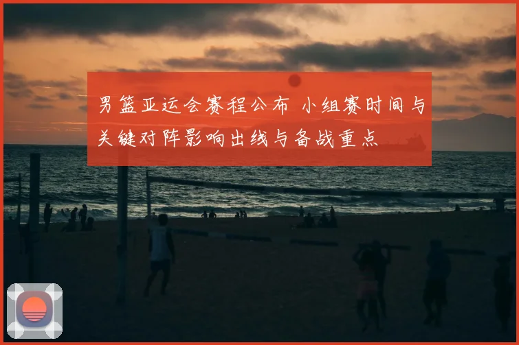男篮亚运会赛程公布 小组赛时间与关键对阵影响出线与备战重点