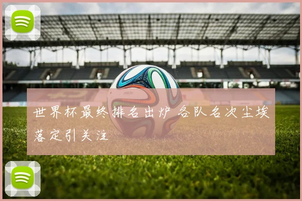 世界杯最终排名出炉 各队名次尘埃落定引关注
