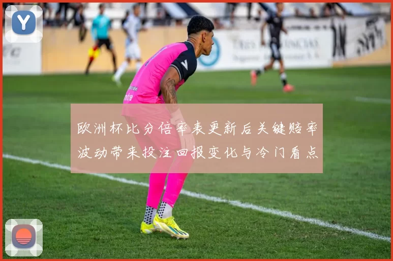欧洲杯比分倍率表更新后关键赔率波动带来投注回报变化与冷门看点