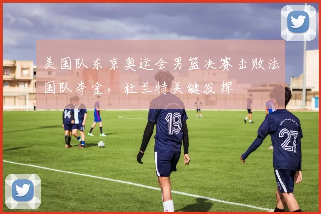 美国队东京奥运会男篮决赛击败法国队夺金，杜兰特关键发挥