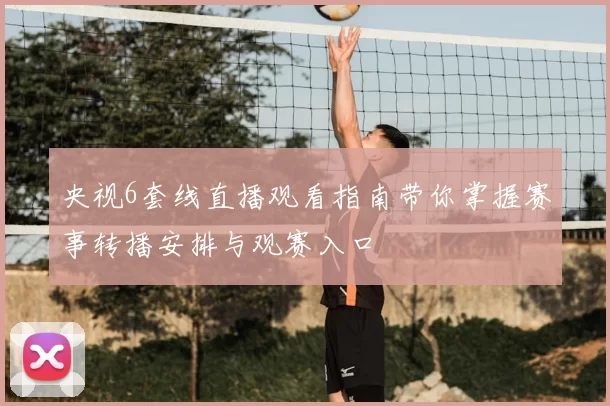 央视6套线直播观看指南带你掌握赛事转播安排与观赛入口
