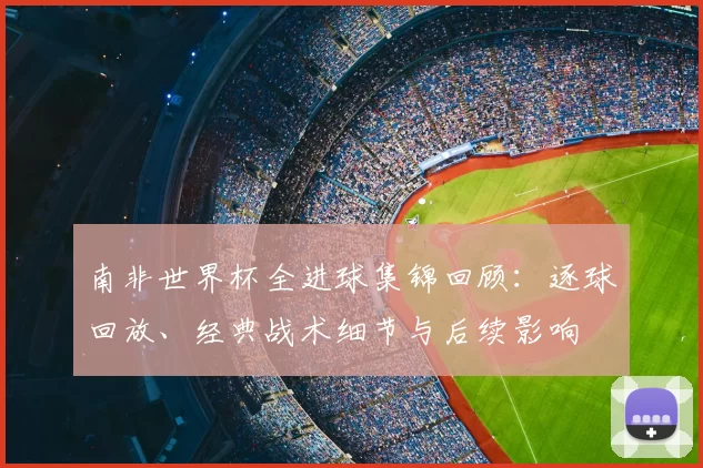南非世界杯全进球集锦回顾：逐球回放、经典战术细节与后续影响