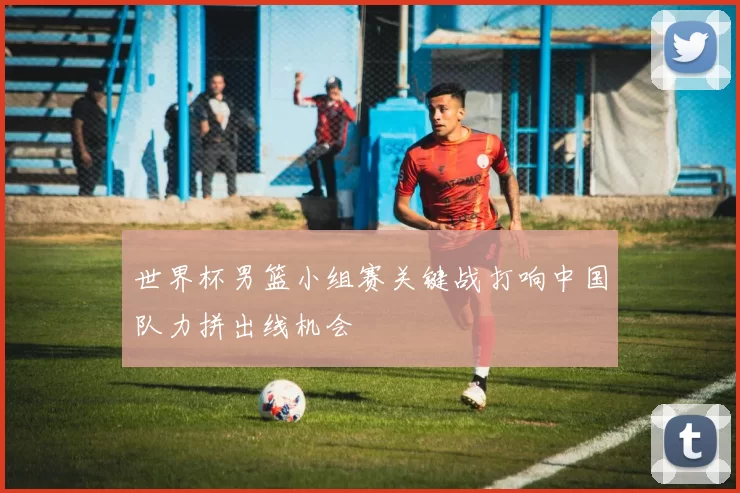 世界杯男篮小组赛关键战打响中国队力拼出线机会