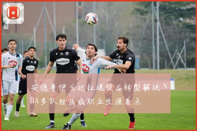 安德鲁伊戈达拉退役后转型解说 NBA多队经历成职业生涯看点