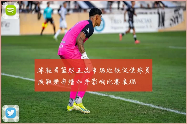 球鞋男篮球正品市场短缺促使球员换鞋频率增加并影响比赛表现