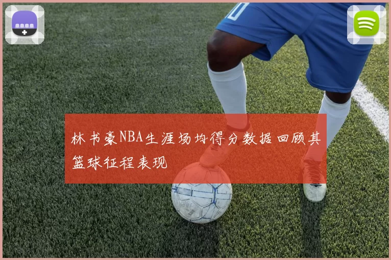 林书豪NBA生涯场均得分数据回顾其篮球征程表现