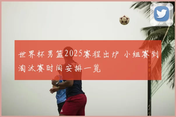 世界杯男篮2025赛程出炉 小组赛到淘汰赛时间安排一览