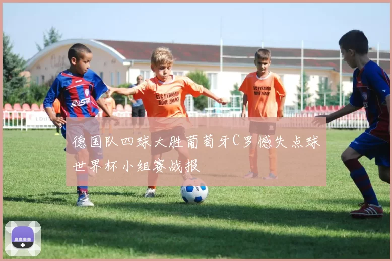 德国队四球大胜葡萄牙C罗憾失点球世界杯小组赛战报