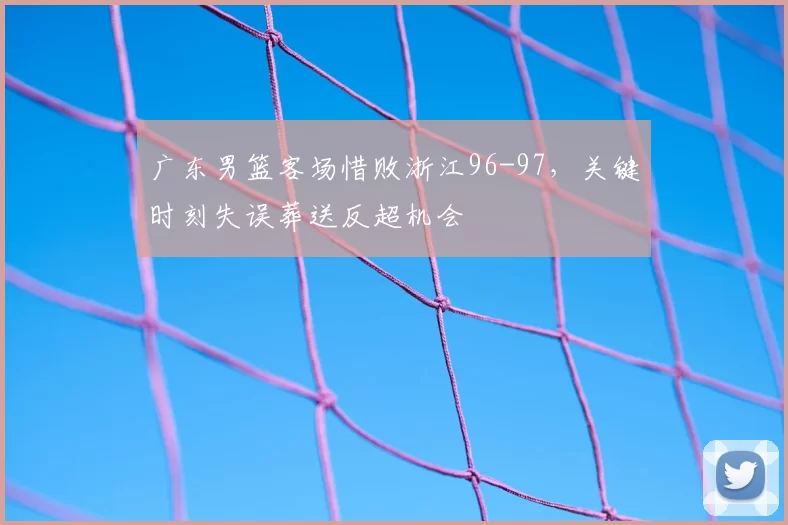 广东男篮客场惜败浙江96-97，关键时刻失误葬送反超机会