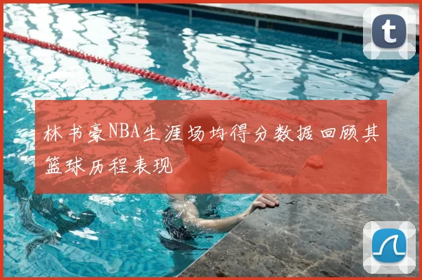 林书豪NBA生涯场均得分数据回顾其篮球历程表现