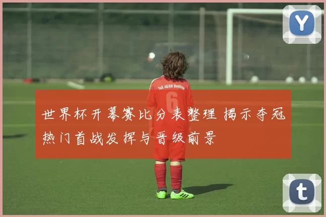 世界杯开幕赛比分表整理 揭示夺冠热门首战发挥与晋级前景
