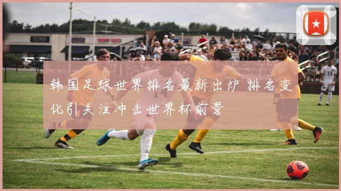 韩国足球世界排名最新出炉 排名变化引关注冲击世界杯前景