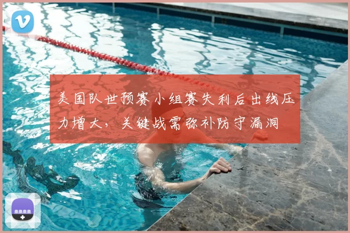 美国队世预赛小组赛失利后出线压力增大，关键战需弥补防守漏洞