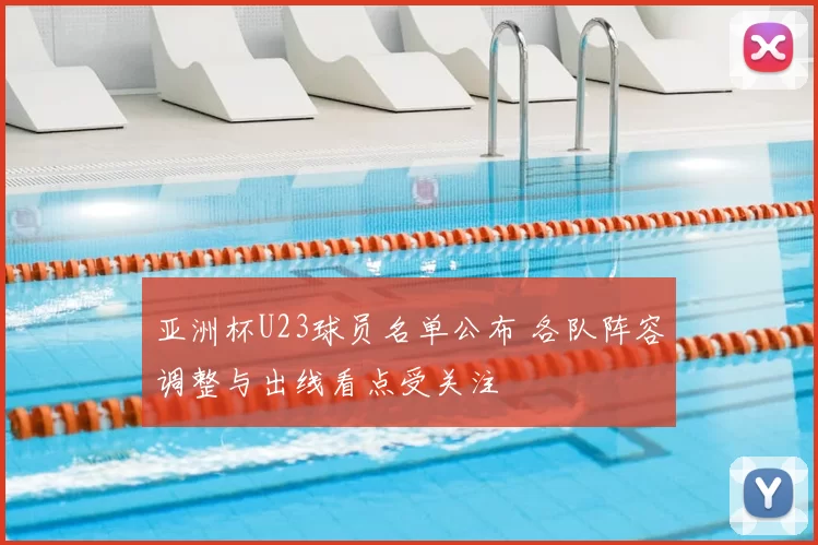 亚洲杯U23球员名单公布 各队阵容调整与出线看点受关注