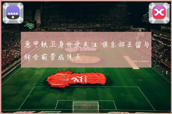 意甲铁卫身价受关注 俱乐部去留与转会前景成焦点