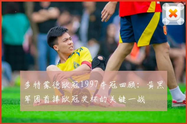 多特蒙德欧冠1997夺冠回顾：黄黑军团首捧欧冠奖杯的关键一战