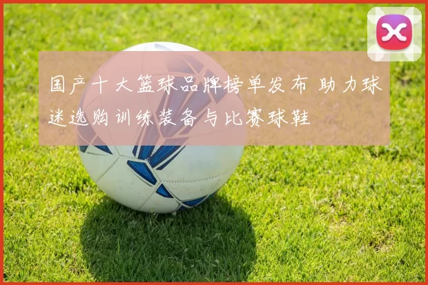 国产十大篮球品牌榜单发布 助力球迷选购训练装备与比赛球鞋