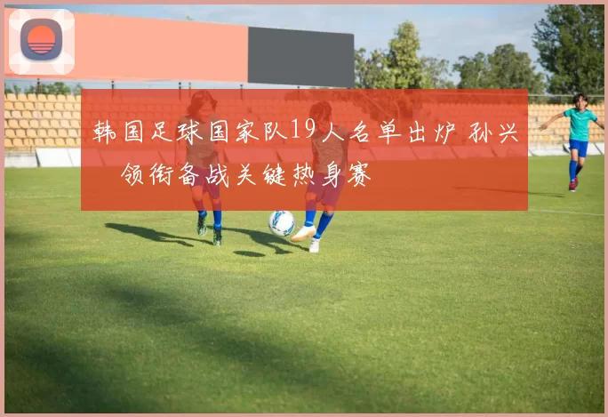 韩国足球国家队19人名单出炉 孙兴慜领衔备战关键热身赛