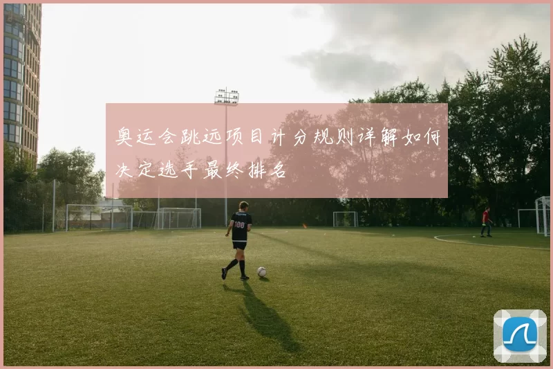 奥运会跳远项目计分规则详解如何决定选手最终排名