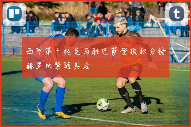 西甲第十轮皇马胜巴萨登顶积分榜赫罗纳紧随其后