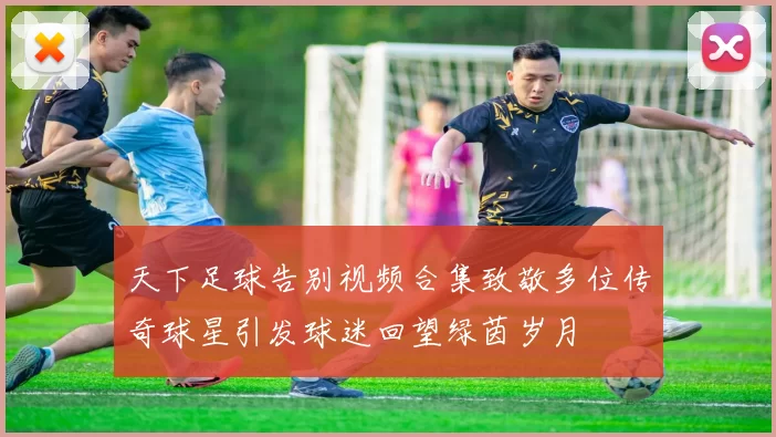 天下足球告别视频合集致敬多位传奇球星引发球迷回望绿茵岁月