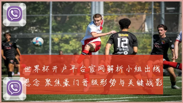 世界杯开户平台官网解析小组出线悬念 聚焦豪门晋级形势与关键战影响