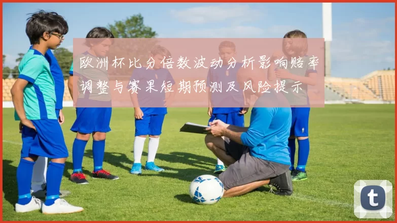 欧洲杯比分倍数波动分析影响赔率调整与赛果短期预测及风险提示