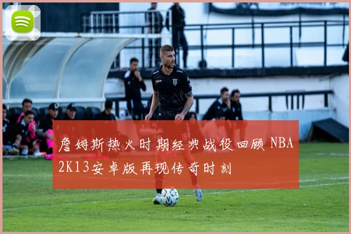 詹姆斯热火时期经典战役回顾 NBA2K13安卓版再现传奇时刻