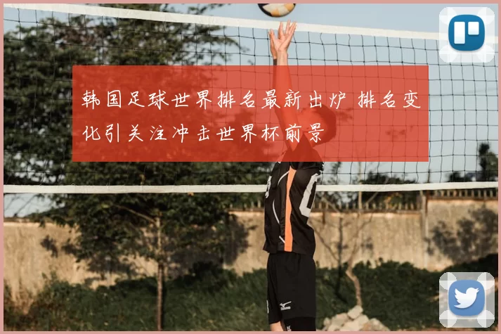 韩国足球世界排名最新出炉 排名变化引关注冲击世界杯前景