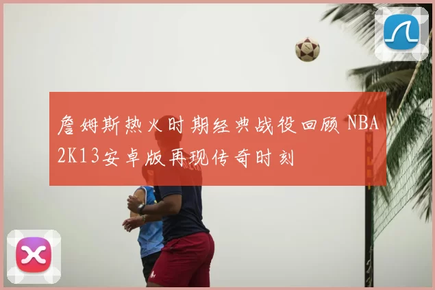 詹姆斯热火时期经典战役回顾 NBA2K13安卓版再现传奇时刻