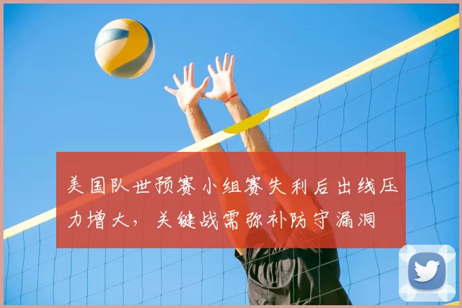 美国队世预赛小组赛失利后出线压力增大，关键战需弥补防守漏洞