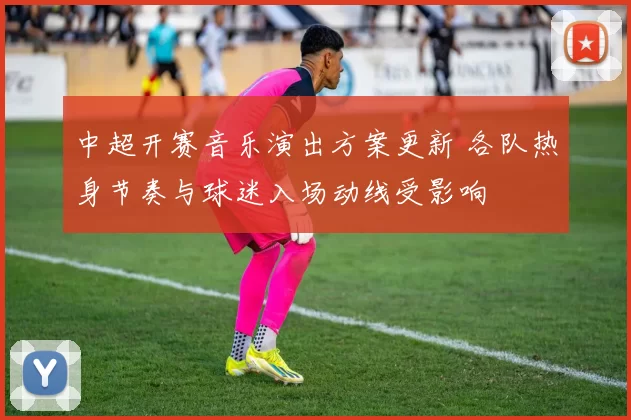 中超开赛音乐演出方案更新 各队热身节奏与球迷入场动线受影响